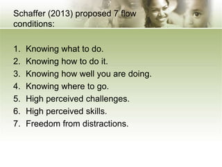 Schaffer (2013) proposed 7 flow
conditions:
1. Knowing what to do.
2. Knowing how to do it.
3. Knowing how well you are doing.
4. Knowing where to go.
5. High perceived challenges.
6. High perceived skills.
7. Freedom from distractions.
 