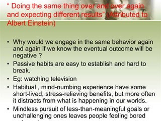 “ Doing the same thing over and over again
and expecting different results” (Attributed to
Albert Einstein)
• Why would we engage in the same behavior again
and again if we know the eventual outcome will be
negative ?
• Passive habits are easy to establish and hard to
break.
• Eg: watching television
• Habitual , mind-numbing experience have some
short-lived, stress-relieving benefits, but more often
it distracts from what is happening in our worlds.
• Mindless pursuit of less-than-meaningful goals or
unchallenging ones leaves people feeling bored
 