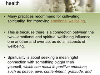 health
• Many practices recommend for cultivating
spirituality for improving emotional wellbeing.
• This is because there is a connection between the
two—emotional and spiritual wellbeing influence
one another and overlap, as do all aspects of
wellbeing.
• Spirituality is about seeking a meaningful
connection with something bigger than
yourself, which can result in positive emotions,
such as peace, awe, contentment, gratitude, and
 