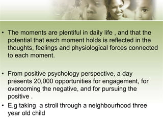 • The moments are plentiful in daily life , and that the
potential that each moment holds is reflected in the
thoughts, feelings and physiological forces connected
to each moment.
• From positive psychology perspective, a day
presents 20,000 opportunities for engagement, for
overcoming the negative, and for pursuing the
positive .
• E.g taking a stroll through a neighbourhood three
year old child
 