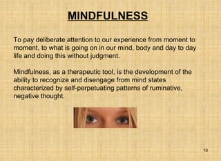 MINDFULNESS   To pay deliberate attention to our experience from moment to moment, to what is going on in our mind, body and day to day life and doing this without judgment. Mindfulness, as a therapeutic tool, is the development of the ability to recognize and disengage from mind states characterized by self-perpetuating patterns of ruminative, negative thought.  