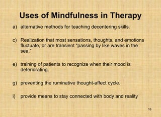 Uses of Mindfulness in Therapy alternative methods for teaching decentering skills. Realization that most sensations, thoughts, and emotions fluctuate, or are transient “passing by like waves in the sea.” training of patients to recognize when their mood is deteriorating. preventing the ruminative thought-affect cycle.  provide means to stay connected with body and reality  