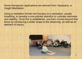 Some therapeutic applications are derived from Vipassana, or Insight Meditation. Using a mediation format one focuses on a sensation, usually breathing, to develop a one-pointed attention to cultivate calmness and stability. Once this is established, one then moves beyond that focus by introducing a wider scope to the observing, as well as an element of inquiry.  