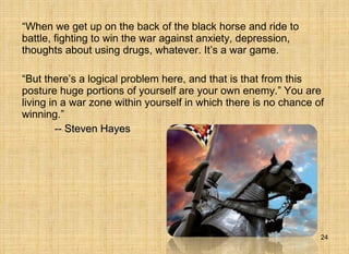 “ When we get up on the back of the black horse and ride to battle, fighting to win the war against anxiety, depression, thoughts about using drugs, whatever. It’s a war game.  “ But there’s a logical problem here, and that is that from this posture huge portions of yourself are your own enemy.” You are living in a war zone within yourself in which there is no chance of winning.”  -- Steven Hayes   