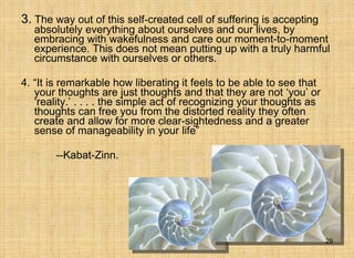 3.   The way out of this self-created cell of suffering is accepting absolutely everything about ourselves and our lives, by embracing with wakefulness and care our moment-to-moment experience. This does not mean putting up with a truly harmful circumstance with ourselves or others. 4. “It is remarkable how liberating it feels to be able to see that your thoughts are just thoughts and that they are not ‘you’ or ‘reality.’ . . . . the simple act of recognizing your thoughts as thoughts can free you from the distorted reality they often create and allow for more clear-sightedness and a greater sense of manageability in your life”  --Kabat-Zinn. 