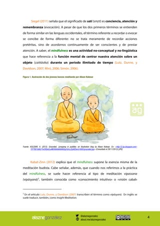 4
Siegel (2011) señala que el significado de sati (smŗti) es conciencia, atención y
remembranza (evocación). A pesar de que los dos primeros términos se entienden
de forma similar en las lenguas occidentales, el término referente a recordar o evocar
se concibe de forma diferente: no se trata meramente de recordar acciones
pretéritas, sino de acordarnos continuamente de ser conscientes y de prestar
atención. A saber, el mindfulness es una actividad no-conceptual y no-lingüística
que hace referencia a la función mental de centrar nuestra atención sobre un
objeto (caittāsika) durante un periodo ilimitado de tiempo (Lutz, Dunne, y
Davidson, 2007; Miró, 2006; Simón, 2006).
Figura 1. Ilustración de dos jóvenes bonzos meditando por Alison Kolesar
Fuente: KOLESAR, A. (2012). Grounded. Jumpping in puddles: an illustration blog by Alison Kolesar. En: <http://2.bp.blogspot.com/-
TrF7801b8iU/Tw3XSeULwMI/AAAAAAAAASg/VyhzJ2pAESw/s1600/grounded.jpg> (Consultado el 29/11/2013) [JPG]
Kabat-Zinn (2012) explica que el mindfulness supone la esencia misma de la
meditación budista. Cabe señalar, además, que cuando nos referimos a la práctica
del mindfulness, se suele hacer referencia al tipo de meditación vipassana
(vipásyanā)5
, también conocida como «conocimiento intuitivo» o «visión cabal»
5
En el artículo Lutz, Dunne, y Davidson (2007) transcriben el término como vipásyanā. En inglés se
suele traducir, también, como Insight Meditation.
@alaznegonzalez
about.me/alaznegonzalez
 