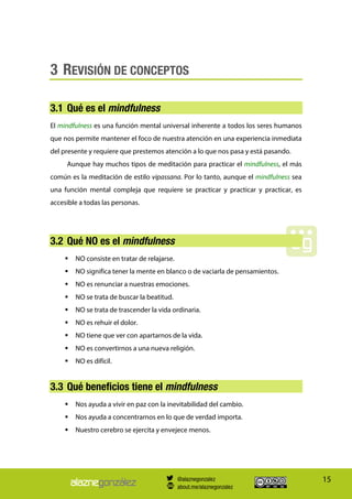 15
3 REVISIÓN DE CONCEPTOS
3.1 Qué es el mindfulness
El mindfulness es una función mental universal inherente a todos los seres humanos
que nos permite mantener el foco de nuestra atención en una experiencia inmediata
del presente y requiere que prestemos atención a lo que nos pasa y está pasando.
Aunque hay muchos tipos de meditación para practicar el mindfulness, el más
común es la meditación de estilo vipassana. Por lo tanto, aunque el mindfulness sea
una función mental compleja que requiere se practicar y practicar y practicar, es
accesible a todas las personas.
3.2 Qué NO es el mindfulness
 NO consiste en tratar de relajarse.
 NO significa tener la mente en blanco o de vaciarla de pensamientos.
 NO es renunciar a nuestras emociones.
 NO se trata de buscar la beatitud.
 NO se trata de trascender la vida ordinaria.
 NO es rehuir el dolor.
 NO tiene que ver con apartarnos de la vida.
 NO es convertirnos a una nueva religión.
 NO es difícil.
3.3 Qué beneficios tiene el mindfulness
 Nos ayuda a vivir en paz con la inevitabilidad del cambio.
 Nos ayuda a concentrarnos en lo que de verdad importa.
 Nuestro cerebro se ejercita y envejece menos.
@alaznegonzalez
about.me/alaznegonzalez
 