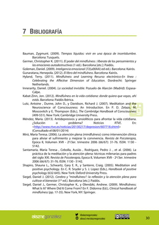 30
7 BIBLIOGRAFÍA
Bauman, Zygmunt. (2009). Tiempos líquidos: vivir en una época de incertidumbre.
Barcelona: Tusquets.
Germer, Christopher K. (2011). El poder del mindfulness : líberate de los pensamientos y
las emociones autodestructivas (1 ed.). Barcelona [etc.]: Paidós.
Goleman, Daniel. (2009). Inteligencia emocional (72{u00AA} ed ed.). Barcelona: Kairós.
Gunaratana, Henepola. (2012). El libro del mindfulness. Barcelona: Kairós.
Hyland, Terry. (2011). Mindfulness and Learning Recurso electrónico-En línea :
Celebrating the Affective Dimension of Education. Dordrecht: Springer
Netherlands.
Innerarity, Daniel. (2004). La sociedad invisible. Pozuelo de Alarcón (Madrid): Espasa-
Calpe.
Kabat-Zinn, Jon. (2012). Mindfulness en la vida cotidiana: donde quiera que vayas, ahí
estás. Barcelona: Paidós Ibérica.
Lutz, Antoine , Dunne, John D., y Davidson, Richard J. (2007). Meditation and the
Neuroscience of Consciousness: An Introduction. En P. D. Zelazo, M.
Moscovitch y E. Thompson (Eds.), The Cambridge Handbook of Consciousness
(499-551). New York: Cambridge University Press.
Méndez, María. (2013). Antidepresivos y ansiolíticos para afrontar la vida cotidiana.
¿Solución o problema? Noticias RTVE. En:
<http://www.rtve.es/noticias/20130217/depresion/607718.shtml>
(Consultado el 08/01/2014)
Miró, María Teresa. (2006). La atención plena (mindfulness) como intervención clínica
para aliviar el sufrimiento y mejorar la convivencia. Revista de Psicoterapia,
Epoca II, Volumen XVII - 2º/3er. trimestre 2006 (66/67): 31-76. ISSN: 1130 -
5142.
Santamaría, Maria Teresa , Cebolla, Ausiàs , Rodríguez, Pedro J. , et al. (2006). La
práctica de la meditación y la atención plena: técnicas milenarias para padres
del siglo XXI. Revista de Psicoterapia, Epoca II, Volumen XVII - 2º/3er. trimestre
2006 (66/67): 31-76. ISSN: 1130 - 5142.
Shapiro, Shauna L., Schwartz, Gary E. R., y Santerre, Craig. (2005). Meditation and
positive psychology. En C. R. Snyder y S. J. Lopez (Eds.), Handbook of positive
psychology (632-645). New York: Oxford University Press.
Siegel, Daniel J. (2012). Cerebro y "mindfulness": la reflexión y la atención plena para
cultivar el bienestar (1* ed.). Barcelona [etc.]: Paidós.
Siegel, Daniel J., Germer, Christopher K., y Olendzki, Andrew. (2009). Mindfulness:
What Is It? Where Did It Come From? En F. Didonna (Ed.), Clinical handbook of
mindfulness (pp. 17-35). New York, NY: Springer.
@alaznegonzalez
about.me/alaznegonzalez
 