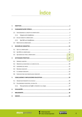ii
Índice
1 OBJETIVOS....................................................................................................................................1
2 FUNDAMENTACIÓN TEÓRICA .......................................................................................................2
2.1 ACERCÁNDONOS AL CONCEPTO DE MINDFULNESS ......................................................................................2
Orígenes del mindfulness......................................................................................................32.1.1.
2.2 EN QUÉ CONSISTE EL MINDFULNESS.........................................................................................................5
Qué NO es el mindfulness.....................................................................................................92.2.1.
2.3 BENEFICIOS DEL MINDFULNESS.............................................................................................................11
3 REVISIÓN DE CONCEPTOS...........................................................................................................15
3.1 QUÉ ES EL MINDFULNESS ....................................................................................................................15
3.2 QUÉ NO ES EL MINDFULNESS ..............................................................................................................15
3.3 QUÉ BENEFICIOS TIENE EL MINDFULNESS................................................................................................15
4 ACTIVIDADES PRÁCTICAS............................................................................................................17
4.1 APRENDE A MEDITAR .........................................................................................................................17
4.2 OBSERVAR LAS EMOCIONES A LO LARGO DEL DÍA......................................................................................20
4.3 LIBERARNOS DEL MIEDO .....................................................................................................................21
4.4 RESPIRAR CONSCIENTE .......................................................................................................................22
4.5 EL CAMINAR CONSCIENTE....................................................................................................................22
4.6 EJERCICIOS PARA UNA PARENTALIDAD CONSCIENTE ..................................................................................24
5 CONCLUSIONES E IMPLICACIONES EDUCATIVAS.........................................................................25
5.1 ASIGNATURA PENDIENTE EN LA ESCUELA ................................................................................................25
5.2 EDUCÁNDONOS A NOSOTROS, LOS ADULTOS...........................................................................................26
Para personas con hij@s o menores a su cargo .................................................................275.2.1.
6 EVALUACIÓN ..............................................................................................................................28
7 BIBLIOGRAFÍA.............................................................................................................................30
8 ANEXOS ......................................................................................................................................32
@alaznegonzalez
about.me/alaznegonzalez
 