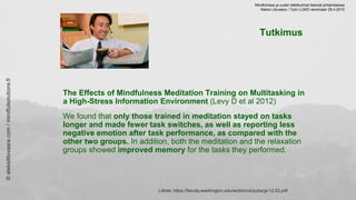 Tutkimus
The Effects of Mindfulness Meditation Training on Multitasking in
a High-Stress Information Environment (Levy D et al 2012)
We found that only those trained in meditation stayed on tasks
longer and made fewer task switches, as well as reporting less
negative emotion after task performance, as compared with the
other two groups. In addition, both the meditation and the relaxation
groups showed improved memory for the tasks they performed.
Lähde: https://faculty.washington.edu/wobbrock/pubs/gi-12.02.pdf
©aleksilitovaara.com/mindfulsolutions.fi
Mindfulness ja uudet näkökulmat itsensä johtamisessa
Aleksi Litovaara / Työn LUMO seminaari 28.4.2015
 