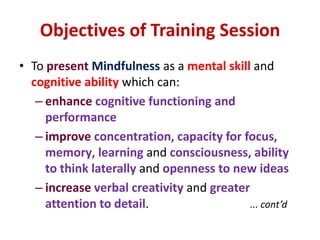 Objectives of Training SessionTo presentMindfulness as a mental skill and cognitive ability which can:enhancecognitive functioning and performanceimproveconcentration, capacity for focus, memory, learning and consciousness, ability to think laterally and openness to new ideasincreaseverbal creativity and greater attention to detail.... cont’d