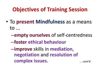 Objectives of Training SessionTo presentMindfulness as a means to ...empty ourselves of self-centrednessfoster ethical behaviourimprove skills in mediation, negotiation and resolution of complex issues.... cont’d