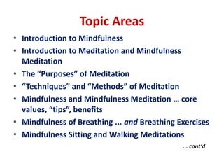 Topic AreasIntroduction to MindfulnessIntroduction to Meditation and Mindfulness MeditationThe “Purposes” of Meditation“Techniques” and “Methods” of MeditationMindfulness and Mindfulness Meditation … core values, “tips”, benefitsMindfulness of Breathing ... and Breathing ExercisesMindfulness Sitting and Walking Meditations 	... cont’d