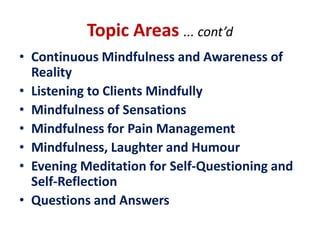 Topic Areas ... cont’dContinuous Mindfulness and Awareness of RealityListening to Clients MindfullyMindfulness of SensationsMindfulness for Pain ManagementMindfulness, Laughter and HumourEvening Meditation for Self-Questioning and Self-ReflectionQuestions and Answers