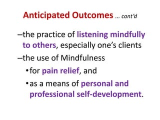 Anticipated Outcomes ... cont’dthe practice of listening mindfully to others, especially one’s clientsthe use of Mindfulness for pain relief, andas a means of personal and professional self-development.