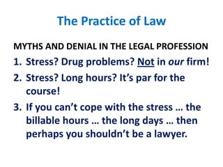 The Practice of LawMYTHS AND DENIAL IN THE LEGAL PROFESSIONStress? Drug problems? Not in our firm!Stress? Long hours? It’s par for the course!If you can’t cope with the stress … the billable hours … the long days … then perhaps you shouldn’t be a lawyer.