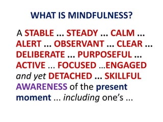 WHAT IS MINDFULNESS?   A STABLE ... STEADY ... CALM ... ALERT ... OBSERVANT ... CLEAR ... DELIBERATE ... PURPOSEFUL ... ACTIVE ... FOCUSED …ENGAGED and yet DETACHED ... SKILLFULAWARENESSof the present moment ... including one’s ...
