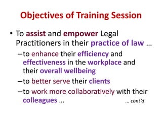 Objectives of Training SessionTo assist and empowerLegal Practitioners in their practice of law…to enhance their efficiency and effectiveness in the workplace and their overall wellbeingto better serve their clientsto work more collaboratively with their colleagues …		... cont’d