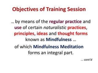 Objectives of Training Session… by means of the regular practice anduseof certain naturalisticpractices, principles, ideas and thought forms known as Mindfulness …of which Mindfulness Meditationforms an integral part.   ... cont’d