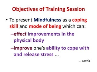 Objectives of Training SessionTo present Mindfulness as a coping skill and mode of being which can:effectimprovements in the physical bodyimprove one’s ability to cope with and release stress ...... cont’d