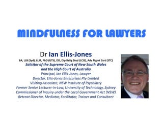 MINDFULNESS FOR LAWYERS DrIan Ellis-JonesBA, LLB (Syd), LLM, PhD (UTS), DD, Dip Relig Stud (LCIS), Adv Mgmt Cert (STC)Solicitor of the Supreme Court of New South Walesand the High Court of AustraliaPrincipal, Ian Ellis-Jones, LawyerDirector, Ellis-Jones Enterprises Pty LimitedVisiting Associate, NSW Institute of PsychiatryFormer Senior Lecturer-in-Law, University of Technology, SydneyCommissioner of Inquiry under the Local Government Act (NSW)Retreat Director, Mediator, Facilitator, Trainer and Consultant 