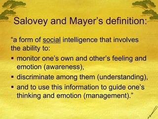 Salovey and Mayer’s definition:
“a form of social intelligence that involves
the ability to:
 monitor one’s own and other’s feeling and
emotion (awareness),
 discriminate among them (understanding),
 and to use this information to guide one’s
thinking and emotion (management).”
 
