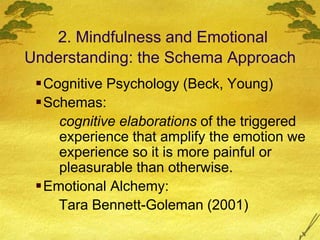 2. Mindfulness and Emotional
Understanding: the Schema Approach
Cognitive Psychology (Beck, Young)
Schemas:
cognitive elaborations of the triggered
experience that amplify the emotion we
experience so it is more painful or
pleasurable than otherwise.
Emotional Alchemy:
Tara Bennett-Goleman (2001)
 