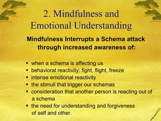 Mindfulness Interrupts a Schema attack
through increased awareness of:
 when a schema is affecting us
 behavioral reactivity: fight, flight, freeze
 intense emotional reactivity
 the stimuli that trigger our schemas
 consideration that another person is reacting out of
a schema
 the need for understanding and forgiveness
of self and other.
2. Mindfulness and
Emotional Understanding
 