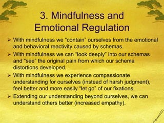 3. Mindfulness and
Emotional Regulation
 With mindfulness we “contain” ourselves from the emotional
and behavioral reactivity caused by schemas.
 With mindfulness we can “look deeply” into our schemas
and “see” the original pain from which our schema
distortions developed.
 With mindfulness we experience compassionate
understanding for ourselves (instead of harsh judgment),
feel better and more easily “let go” of our fixations.
 Extending our understanding beyond ourselves, we can
understand others better (increased empathy).
 