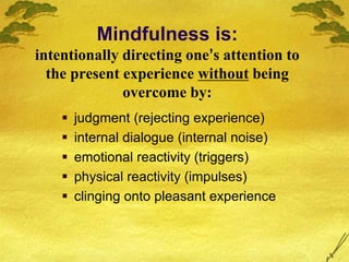 Mindfulness is:
intentionally directing one’s attention to
the present experience without being
overcome by:
 judgment (rejecting experience)
 internal dialogue (internal noise)
 emotional reactivity (triggers)
 physical reactivity (impulses)
 clinging onto pleasant experience
 