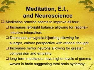 Meditation, E.I.,
and Neuroscience
 Meditation practice seems to improve all four:
 Increases left-right balance allowing for rational-
intuitive integration.
 Decreases amygdala hijacking allowing for
a larger, calmer perspective with rational thought.
 Increases mirror neurons allowing for greater
compassion and empathy.
 long-term meditators have higher levels of gamma
waves in brain suggesting total brain sychrony.
 