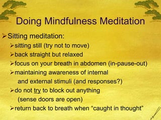 Doing Mindfulness Meditation
Sitting meditation:
sitting still (try not to move)
back straight but relaxed
focus on your breath in abdomen (in-pause-out)
maintaining awareness of internal
and external stimuli (and responses?)
do not try to block out anything
(sense doors are open)
return back to breath when “caught in thought”
 