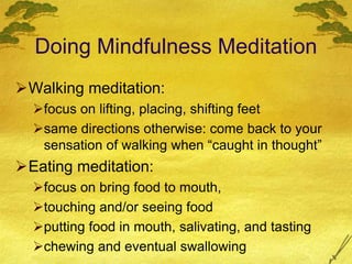 Doing Mindfulness Meditation
Walking meditation:
focus on lifting, placing, shifting feet
same directions otherwise: come back to your
sensation of walking when “caught in thought”
Eating meditation:
focus on bring food to mouth,
touching and/or seeing food
putting food in mouth, salivating, and tasting
chewing and eventual swallowing
 