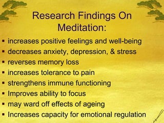Research Findings On
Meditation:
 increases positive feelings and well-being
 decreases anxiety, depression, & stress
 reverses memory loss
 increases tolerance to pain
 strengthens immune functioning
 Improves ability to focus
 may ward off effects of ageing
 Increases capacity for emotional regulation
 