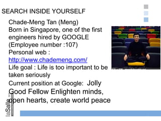 SEARCH INSIDE YOURSELF
1-2
Chade-Meng Tan (Meng)
Born in Singapore, one of the first
engineers hired by GOOGLE
(Employee number :107)
Personal web :
http://www.chademeng.com/
Life goal : Life is too important to be
taken seriously
Current position at Google: Jolly
Good Fellow Enlighten minds,
open hearts, create world peace
 