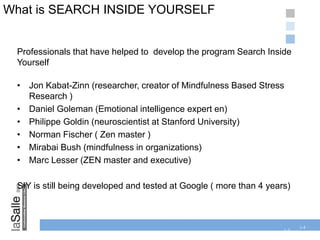 1-4
What is SEARCH INSIDE YOURSELF
1-4
Professionals that have helped to develop the program Search Inside
Yourself
• Jon Kabat-Zinn (researcher, creator of Mindfulness Based Stress
Research )
• Daniel Goleman (Emotional intelligence expert en)
• Philippe Goldin (neuroscientist at Stanford University)
• Norman Fischer ( Zen master )
• Mirabai Bush (mindfulness in organizations)
• Marc Lesser (ZEN master and executive)
SIY is still being developed and tested at Google ( more than 4 years)
 