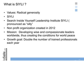 1-5
What is SIYLI ?
• Values: Radical generosity
• SIYLI
• Search Inside Yourself Leadership Institute SIYLI (
pronounced as “silly”
• Non profit organization created in 2012
• Mission: Developing wise and compassionate leaders
worldwide, thus creating the conditions for world peace
• Growth goal: Double the number of trained professionals
each year
1-5
 