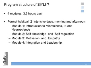 1-7
Program structure of SIYLI ?
• 4 modules 3,5 hours each
• Format habitual: 2 intensive days, morning and afternoon
– Module 1: Introduction to Mindfulness, IE and
Neuroscience
– Module 2: Self knowledge and Self regulation
– Module 3: Motivation and Empathy
– Module 4: Integration and Leadership
1-7
 