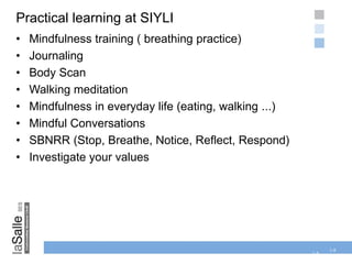 1-8
Practical learning at SIYLI
• Mindfulness training ( breathing practice)
• Journaling
• Body Scan
• Walking meditation
• Mindfulness in everyday life (eating, walking ...)
• Mindful Conversations
• SBNRR (Stop, Breathe, Notice, Reflect, Respond)
• Investigate your values
1-8
 
