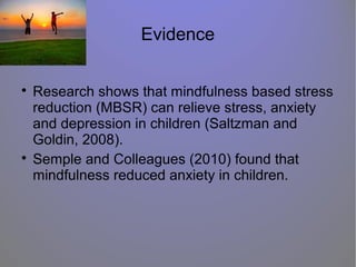 Evidence

Research shows that mindfulness based stress
reduction (MBSR) can relieve stress, anxiety
and depression in children (Saltzman and
Goldin, 2008).

Semple and Colleagues (2010) found that
mindfulness reduced anxiety in children.
 