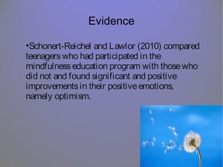 Evidence
•Schonert-Reichel and Lawlor (2010) compared
teenagerswho had participated in the
mindfulnesseducation program with thosewho
did not and found significant and positive
improvementsin their positiveemotions,
namely optimism.
 