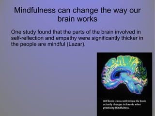 Mindfulness can change the way our
brain works
One study found that the parts of the brain involved in
self-reflection and empathy were significantly thicker in
the people are mindful (Lazar).
 