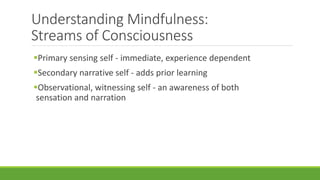 Understanding Mindfulness:
Streams of Consciousness
Primary sensing self - immediate, experience dependent
Secondary narrative self - adds prior learning
Observational, witnessing self - an awareness of both
sensation and narration
 