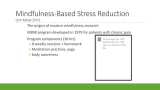The origins of modern mindfulness research
MBSR program developed in 1979 for patients with chronic pain
Program components (30 hrs)
8 weekly sessions + homework
Meditation practices, yoga
body awareness
Mindfulness-Based Stress Reduction
(Jon Kabat-Zinn)
 