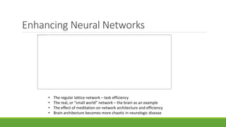 Enhancing Neural Networks
• The regular lattice network – task efficiency
• The real, or “small world” network – the brain as an example
• The effect of meditation on network architecture and efficiency
• Brain architecture becomes more chaotic in neurologic disease
 