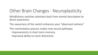 Other Brain Changes - Neuroplasticity
Mindfulness switches attention back from mental description to
direct awareness
The awareness of the switch enhances your "observant witness"
The reorientation process makes new neural pathways
◦ Improvements in short term memory
◦ Improved ability to resist distraction
 