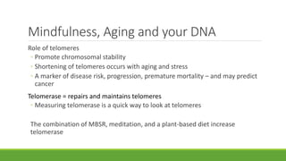 Mindfulness, Aging and your DNA
Role of telomeres
◦ Promote chromosomal stability
◦ Shortening of telomeres occurs with aging and stress
◦ A marker of disease risk, progression, premature mortality – and may predict
cancer
Telomerase = repairs and maintains telomeres
◦ Measuring telomerase is a quick way to look at telomeres
The combination of MBSR, meditation, and a plant-based diet increase
telomerase
 