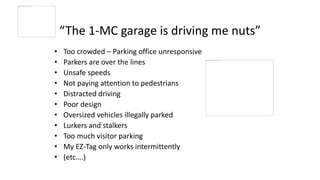 “The 1-MC garage is driving me nuts”
• Too crowded – Parking office unresponsive
• Parkers are over the lines
• Unsafe speeds
• Not paying attention to pedestrians
• Distracted driving
• Poor design
• Oversized vehicles illegally parked
• Lurkers and stalkers
• Too much visitor parking
• My EZ-Tag only works intermittently
• (etc….)
 