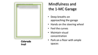 Mindfulness and
the 1-MC Garage
• Deep breaths on
approaching the garage
• Hands on the steering wheel
• Feel the curves
• Maintain visual
concentration
• Park on a floor with ample
spaces
Colorado
trail
 
