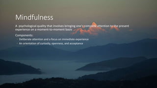Mindfulness
A psychological quality that involves bringing one's complete attention to the present
experience on a moment-to-moment basis
Components:
◦ Deliberate attention and a focus on immediate experience
◦ An orientation of curiosity, openness, and acceptance
 